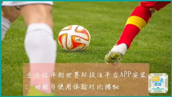 全方位评测世界杯投注平台APP安装：功能与使用体验对比揭秘