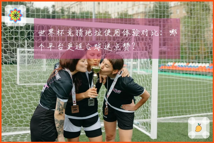 世界杯竞猜地址使用体验对比：哪个平台更适合球迷点赞？